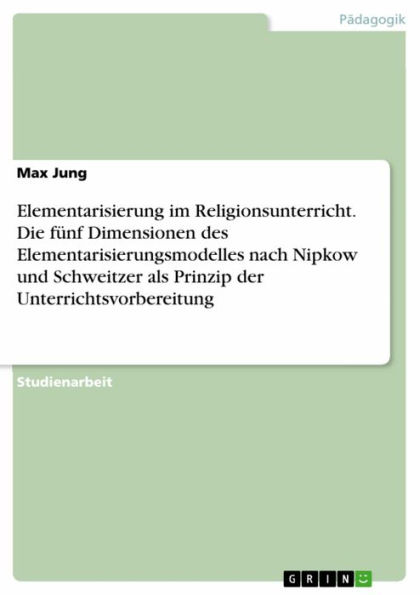 Elementarisierung im Religionsunterricht. Die fünf Dimensionen des Elementarisierungsmodelles nach Nipkow und Schweitzer als Prinzip der Unterrichtsvorbereitung