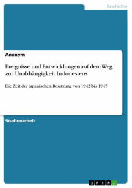 Title: Ereignisse und Entwicklungen auf dem Weg zur Unabhängigkeit Indonesiens: Die Zeit der japanischen Besatzung von 1942 bis 1945, Author: Anonym