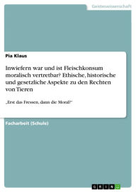 Title: Inwiefern war und ist Fleischkonsum moralisch vertretbar? Ethische, historische und gesetzliche Aspekte zu den Rechten von Tieren: 'Erst das Fressen, dann die Moral?', Author: Pia Klaus