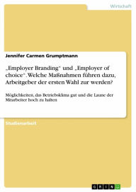 Title: 'Employer Branding' und 'Employer of choice'. Welche Maßnahmen führen dazu, Arbeitgeber der ersten Wahl zur werden?: Möglichkeiten, das Betriebsklima gut und die Laune der Mitarbeiter hoch zu halten, Author: Jennifer Carmen Grumptmann