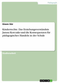 Title: Kinderrechte. Das Erziehungsverständnis Janusz Korczaks und die Konsequenzen für pädagogisches Handeln in der Schule, Author: Gizem Gür