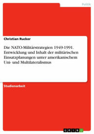 Title: Die NATO-Militärstrategien 1949-1991. Entwicklung und Inhalt der militärischen Einsatzplanungen unter amerikanischem Uni- und Multilateralismus, Author: Christian Rucker