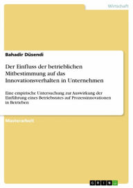 Title: Der Einfluss der betrieblichen Mitbestimmung auf das Innovationsverhalten in Unternehmen: Eine empirische Untersuchung zur Auswirkung der Einführung eines Betriebsrates auf Prozessinnovationen in Betrieben, Author: Bahadir Düsendi