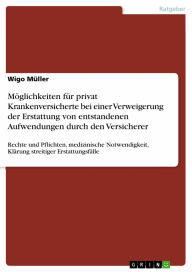 Title: Möglichkeiten für privat Krankenversicherte bei einer Verweigerung der Erstattung von entstandenen Aufwendungen durch den Versicherer: Rechte und Pflichten, medizinische Notwendigkeit, Klärung streitiger Erstattungsfälle, Author: Wigo Müller