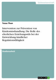 Title: Intervention zur Prävention von Kindesmisshandlung. Die Rolle des elterlichen Erziehungsstils bei der Entwicklung kindlicher Regulationsfähigkeit, Author: Tessa Thun