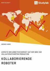 Title: Kollaborierende Roboter. Aspekte der Arbeitssicherheit auf dem Weg zur Vollautomatisierten Produktion, Author: Werner Huber