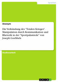 Title: Die Verkündung des 'Totalen Krieges'. Manipulation durch Kommunikation und Rhetorik in der 'Sportpalastrede' von Joseph Goebbels, Author: Anonym