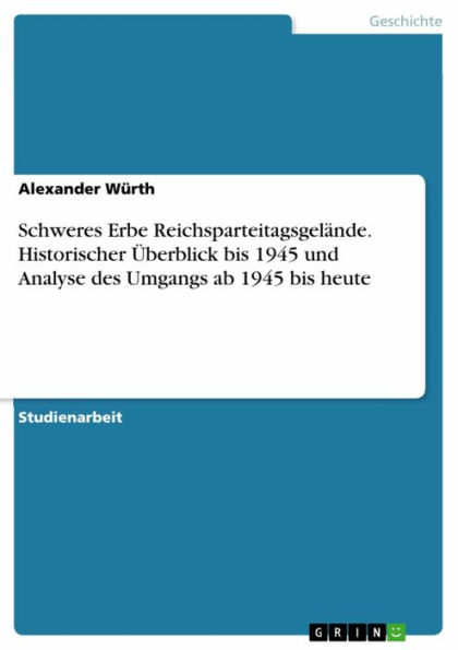 Schweres Erbe Reichsparteitagsgelände. Historischer Überblick bis 1945 und Analyse des Umgangs ab 1945 bis heute