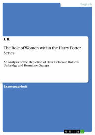 Title: The Role of Women within the Harry Potter Series: An Analysis of the Depiction of Fleur Delacour, Dolores Umbridge and Hermione Granger, Author: J. B.
