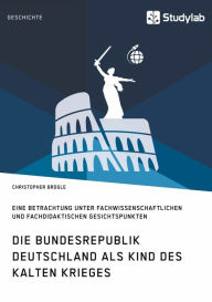 Title: Die Bundesrepublik Deutschland als Kind des Kalten Krieges: Eine Betrachtung unter fachwissenschaftlichen und fachdidaktischen Gesichtspunkten, Author: Christopher Brogle