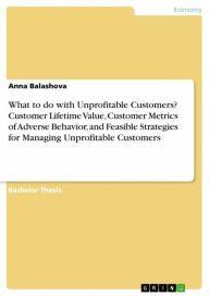 Title: What to do with Unprofitable Customers? Customer Lifetime Value, Customer Metrics of Adverse Behavior, and Feasible Strategies for Managing Unprofitable Customers, Author: Anna Balashova