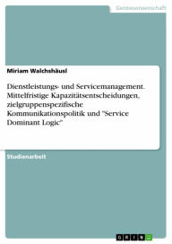 Title: Dienstleistungs- und Servicemanagement. Mittelfristige Kapazitätsentscheidungen, zielgruppenspezifische Kommunikationspolitik und 'Service Dominant Logic', Author: Miriam Walchshäusl
