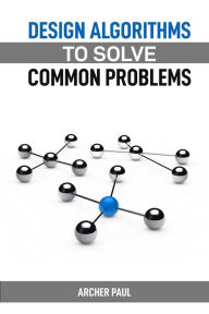 Title: DESIGN ALGORITHMS TO SOLVE COMMON PROBLEMS: Mastering Algorithm Design for Practical Solutions (2024 Guide), Author: ARCHER PAUL