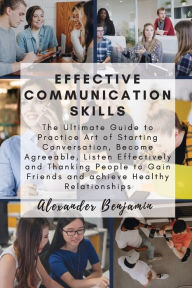 Title: Effective Communication skills: The Ultimate Guide to Practice Art of Starting Conversation, Become Agreeable, Listen Effectively and Thanking People to Gain Friends and achieve Healthy Relationships, Author: Alexander Benjamin