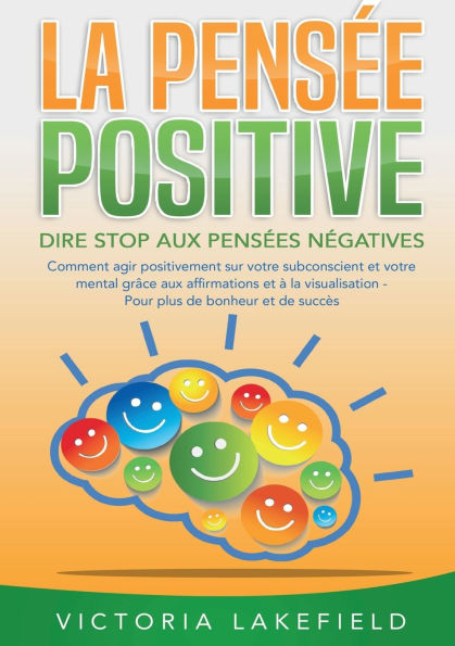 LA PENSï¿½E POSITIVE - Dire stop aux pensï¿½es nï¿½gatives: Comment agir positivement sur votre subconscient et votre mental grï¿½ce aux affirmations et ï¿½ la visualisation - Pour plus de bonheur et de succï¿½s