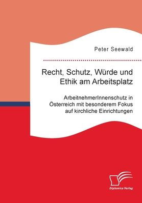 Recht, Schutz, Wï¿½rde und Ethik am Arbeitsplatz. ArbeitnehmerInnenschutz in ï¿½sterreich mit besonderem Fokus auf kirchliche Einrichtungen