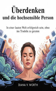 Title: Überdenken und die hochsensible Person: In einer lauten Welt erfolgreich sein, ohne ins Trudeln zu geraten, Author: Diana V. Worth