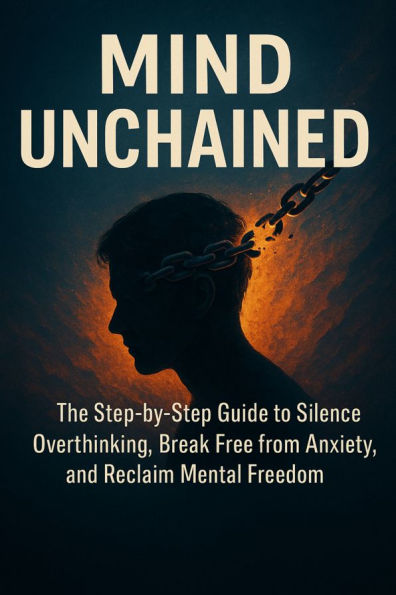 Mind Unchained: The Step-by-Step Guide to Silence Overthinking, Break Free from Anxiety, and Reclaim Mental Freedom