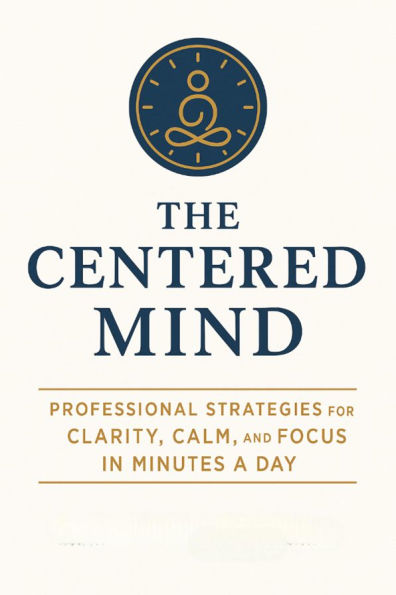 The Centered Mind: Professional Strategies for Clarity, Calm, and Focus in Minutes a Day