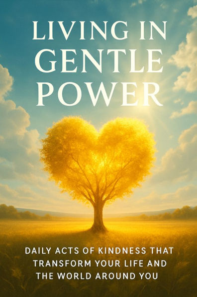 Living in Gentle Power Daily Acts of Kindness That Transform Your Life and the World Around You