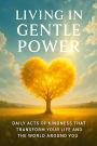 Living in Gentle Power Daily Acts of Kindness That Transform Your Life and the World Around You