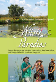 Title: Wüste oder Paradies: Holzer´sche Permakultur jetzt! Von der Renaturierung bedrohter Landschaften über Aqua-Kultur und Biotop-Aufbau bis zum Urban Gardening, Author: Sepp Holzer