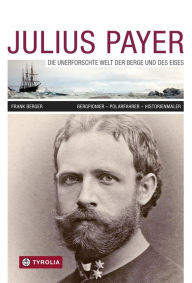 Title: Julius Payer. Die unerforschte Welt der Berge und des Eises: Bergpionier - Polarfahrer - Historienmaler, Author: Frank Berger