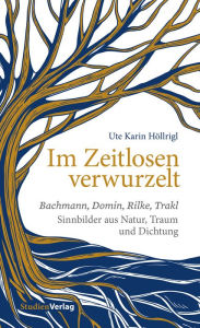 Title: Im Zeitlosen verwurzelt: Bachmann, Domin, Rilke, Trakl. Sinnbilder aus Natur, Traum und Dichtung, Author: Ute Karin Höllrigl