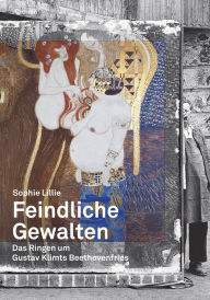 Title: Feindliche Gewalten: Das Ringen um Gustav Klimts Beethovenfries, Author: Sophie Lillie