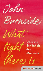 Title: What light there is: Über die Schönheit des Moments, Author: John Burnside