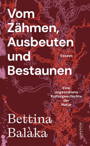 Title: Vom Zähmen, Ausbeuten und Bestaunen: Eine ungeordnete Kulturgeschichte der Natur. Essays, Author: Bettina Balàka