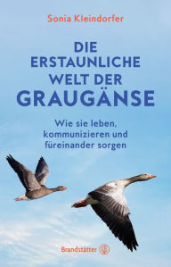 Title: Die erstaunliche Welt der Graugänse: Wie sie leben, kommunizieren und füreinander sorgen, Author: Sonia Kleindorfer