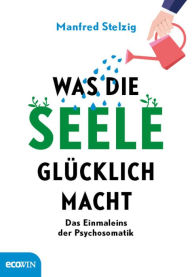 Title: Was die Seele glücklich macht: Das Einmaleins der Psychosomatik, Author: Manfred Stelzig