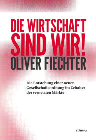 Title: Die Wirtschaft sind wir!: Die Entstehung einer neuen Gesellschaftsordnung im Zeitalter der vernetzten Märkte, Author: Oliver Fiechter