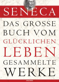 Title: Seneca, Das große Buch vom glücklichen Leben - Gesammelte Werke, Author: Seneca