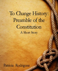 Title: To Change History: Preamble of the Constitution: A Short Story, Author: Patricia Rodriguez