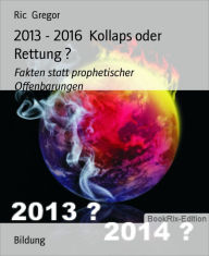 Title: 2013 - 2016 Kollaps oder Rettung ?: Fakten statt prophetischer Offenbarungen, Author: Ric Gregor