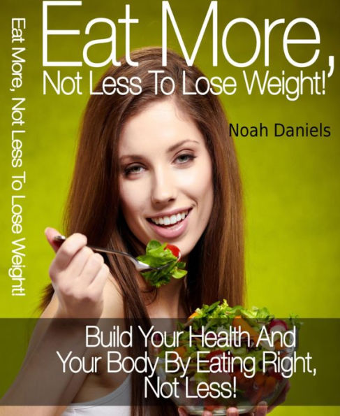 Eat More, Not Less To Lose Weight!: Build Your Health And Your Body By Eating Right, Not Less!