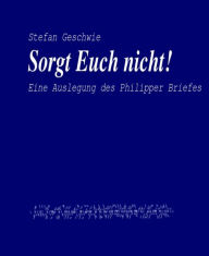 Title: Sorgt Euch nicht!: Eine Auslegung des Philipper Briefes, Author: Stefan Geschwie