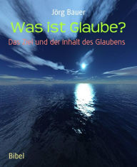 Title: Was ist Glaube?: Das Ziel und der Inhalt des Glaubens, Author: Jörg Bauer