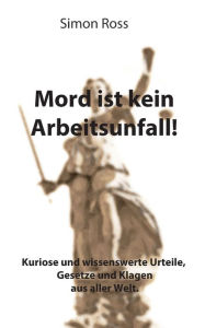 Title: Mord ist kein Arbeitsunfall!: Kuriose und wissenswerte Urteile, Gesetze und Klagen aus aller Welt., Author: Simon Ross