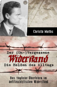 Title: Der (Un-)Vergessene Widerstand: Die Helden des Alltags, Das tägliche Überleben im antifaschistischen Widerstand, Author: Christa Muths
