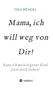 Title: Mama, ich will weg von Dir!: Kann ich mein eigenes Kind jetzt noch lieben?, Author: Tina Wendel