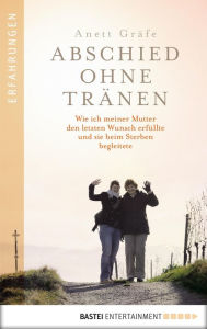 Title: Abschied ohne Tränen: Wie ich meiner Mutter den letzten Wunsch erfüllte und sie beim Sterben begleitete, Author: Anett Gräfe