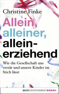 Title: Allein, alleiner, alleinerziehend: Wie die Gesellschaft uns verrät und unsere Kinder im Stich lässt, Author: Christine Finke
