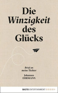 Title: Die Winzigkeit des Glücks: Brief an meine Töchter, Author: Johannes Ehrmann