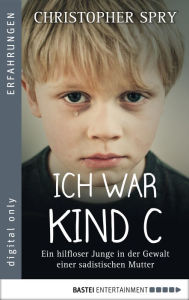 Title: Ich war Kind C: Ein hilfloser Junge in der Gewalt einer sadistischen Mutter, Author: Christopher Spry
