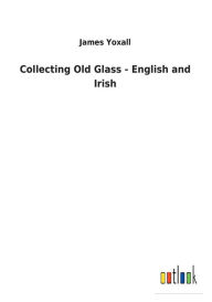 Title: Collecting Old Glass - English and Irish, Author: James Yoxall