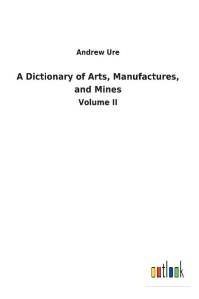 A Dictionary of Arts, Manufactures, and Mines: Volume II