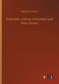 Title: A Republic without A President and Other Stories, Author: Herbert D. Ward